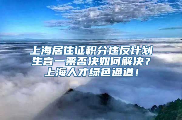 上海居住证积分违反计划生育一票否决如何解决？上海人才绿色通道！