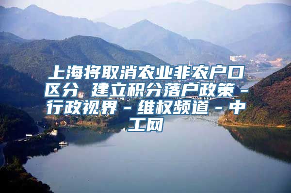 上海将取消农业非农户口区分 建立积分落户政策－行政视界－维权频道－中工网