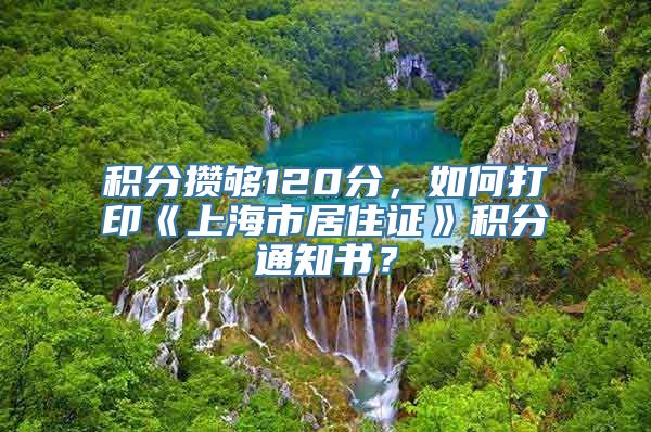 积分攒够120分，如何打印《上海市居住证》积分通知书？