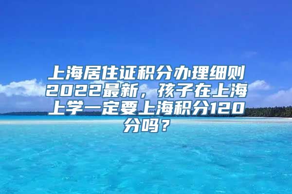 上海居住证积分办理细则2022最新，孩子在上海上学一定要上海积分120分吗？