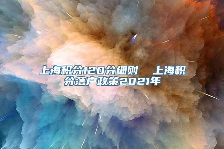 上海积分120分细则  上海积分落户政策2021年