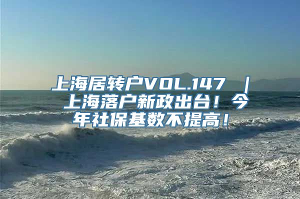 上海居转户VOL.147 ｜ 上海落户新政出台！今年社保基数不提高！