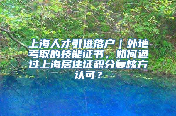 上海人才引进落户｜外地考取的技能证书，如何通过上海居住证积分复核方认可？