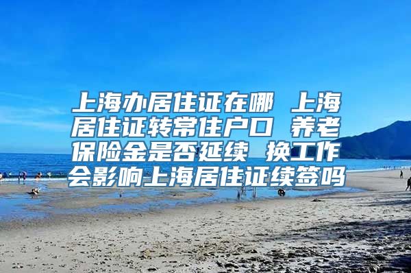 上海办居住证在哪 上海居住证转常住户口 养老保险金是否延续 换工作会影响上海居住证续签吗