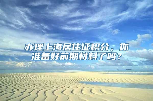 办理上海居住证积分，你准备好前期材料了吗？