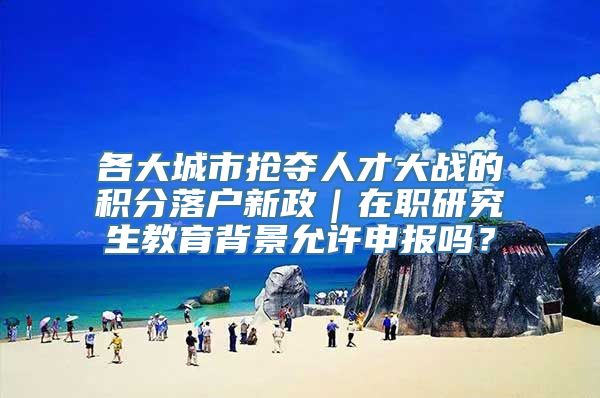 各大城市抢夺人才大战的积分落户新政｜在职研究生教育背景允许申报吗？