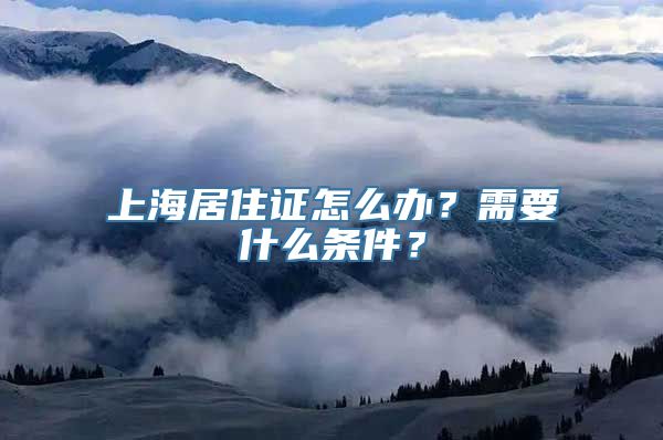 上海居住证怎么办？需要什么条件？