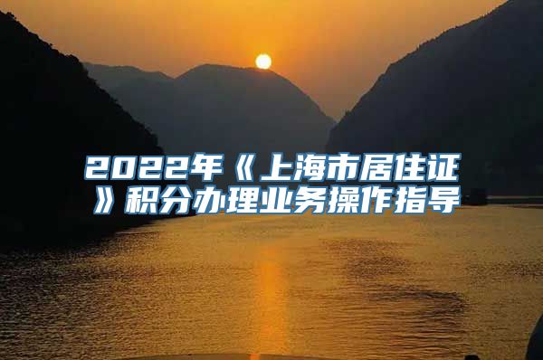 2022年《上海市居住证》积分办理业务操作指导