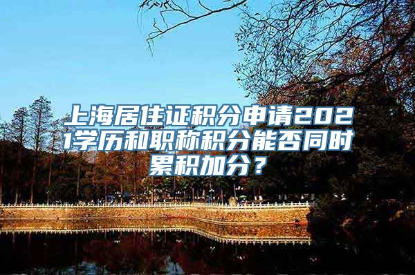 上海居住证积分申请2021学历和职称积分能否同时累积加分？