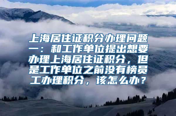 上海居住证积分办理问题一：和工作单位提出想要办理上海居住证积分，但是工作单位之前没有榜员工办理积分，该怎么办？