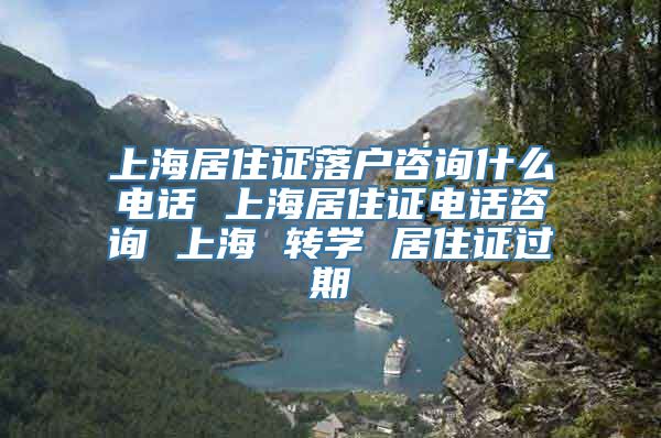 上海居住证落户咨询什么电话 上海居住证电话咨询 上海 转学 居住证过期