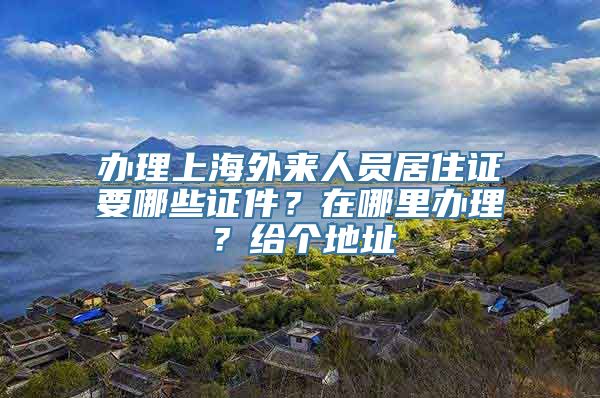 办理上海外来人员居住证要哪些证件？在哪里办理？给个地址