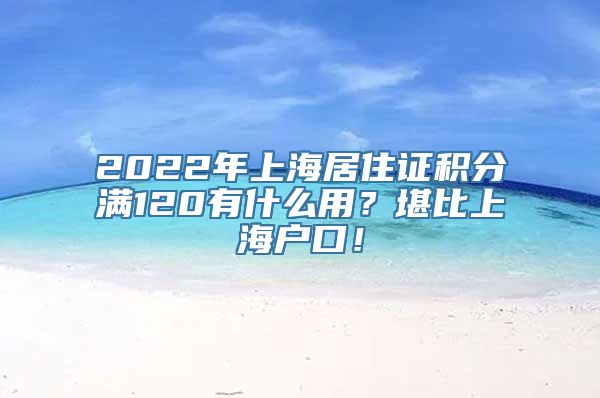 2022年上海居住证积分满120有什么用？堪比上海户口！