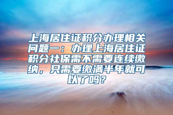 上海居住证积分办理相关问题一：办理上海居住证积分社保需不需要连续缴纳，只需要缴满半年就可以了吗？