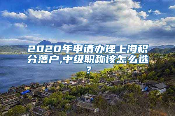 2020年申请办理上海积分落户,中级职称该怎么选？