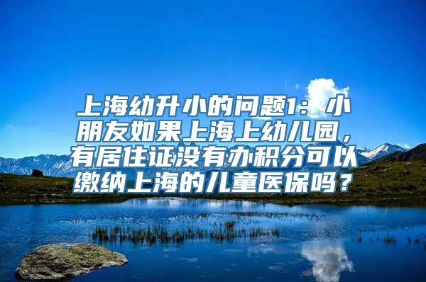 上海幼升小的问题1：小朋友如果上海上幼儿园，有居住证没有办积分可以缴纳上海的儿童医保吗？