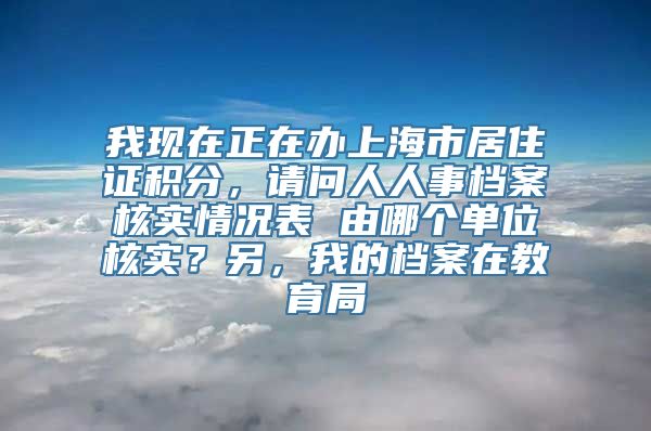 我现在正在办上海市居住证积分，请问人人事档案核实情况表 由哪个单位核实？另，我的档案在教育局