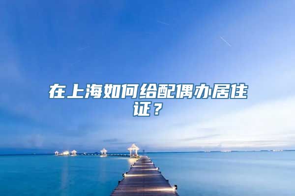 在上海如何给配偶办居住证？