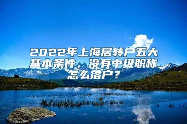 2022年上海居转户五大基本条件，没有中级职称怎么落户？