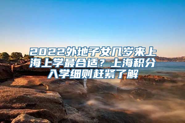 2022外地子女几岁来上海上学最合适？上海积分入学细则赶紧了解