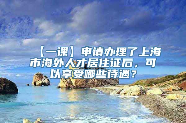 【一课】申请办理了上海市海外人才居住证后，可以享受哪些待遇？