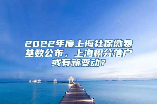 2022年度上海社保缴费基数公布，上海积分落户或有新变动？