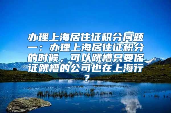 办理上海居住证积分问题一：办理上海居住证积分的时候，可以跳槽只要保证跳槽的公司也在上海行？