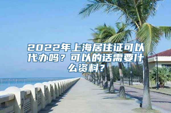 2022年上海居住证可以代办吗？可以的话需要什么资料？