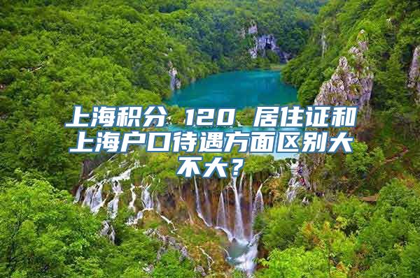 上海积分 120 居住证和上海户口待遇方面区别大不大？