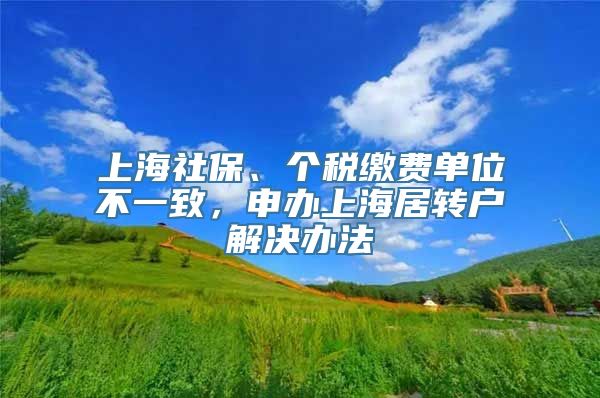 上海社保、个税缴费单位不一致，申办上海居转户解决办法