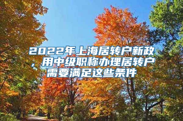 2022年上海居转户新政，用中级职称办理居转户需要满足这些条件