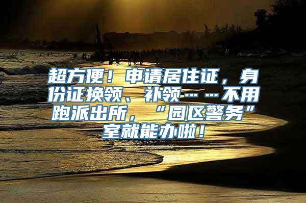 超方便！申请居住证，身份证换领、补领……不用跑派出所，“园区警务”室就能办啦！