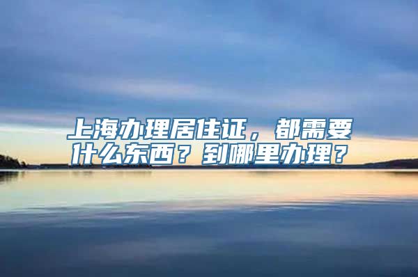 上海办理居住证，都需要什么东西？到哪里办理？