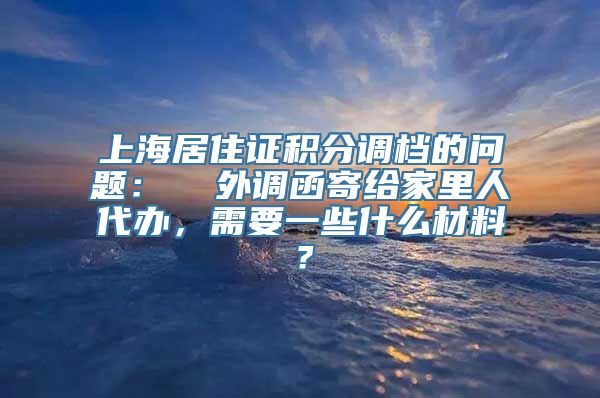 上海居住证积分调档的问题：  外调函寄给家里人代办，需要一些什么材料？