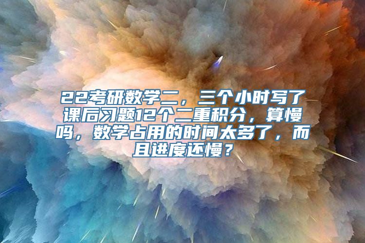 22考研数学二，三个小时写了课后习题12个二重积分，算慢吗，数学占用的时间太多了，而且进度还慢？