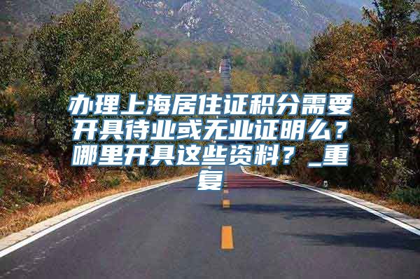 办理上海居住证积分需要开具待业或无业证明么？哪里开具这些资料？_重复