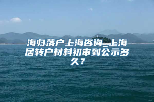 海归落户上海咨询_上海居转户材料初审到公示多久？