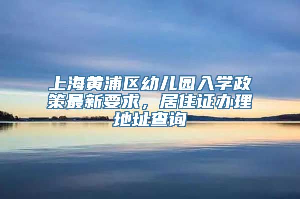 上海黄浦区幼儿园入学政策最新要求，居住证办理地址查询