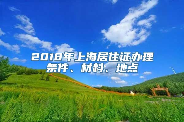 2018年上海居住证办理条件、材料、地点