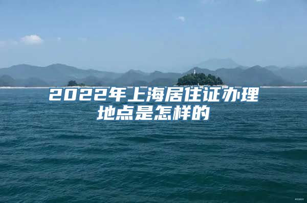 2022年上海居住证办理地点是怎样的