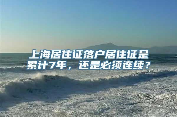 上海居住证落户居住证是累计7年，还是必须连续？