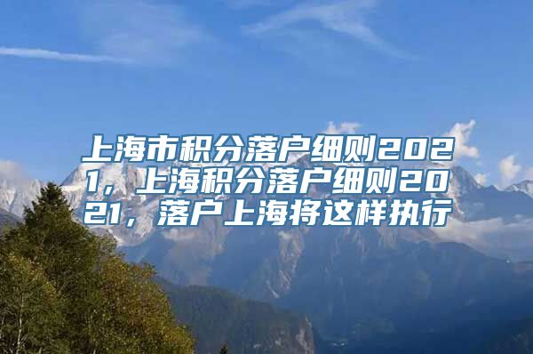 上海市积分落户细则2021，上海积分落户细则2021，落户上海将这样执行