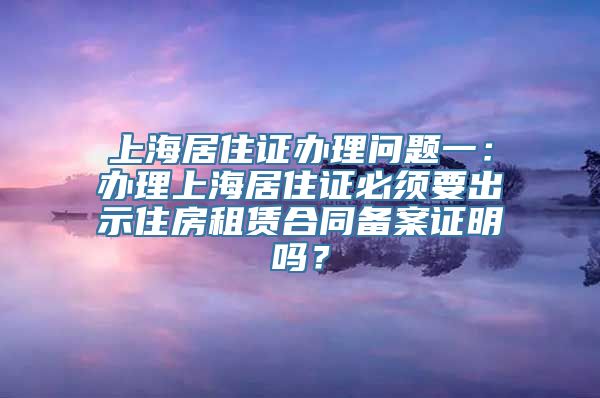 上海居住证办理问题一：办理上海居住证必须要出示住房租赁合同备案证明吗？