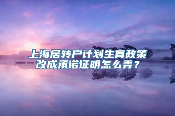 上海居转户计划生育政策改成承诺证明怎么弄？