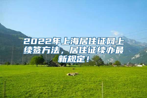 2022年上海居住证网上续签方法，居住证续办最新规定！