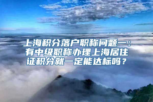 上海积分落户职称问题一：有中级职称办理上海居住证积分就一定能达标吗？