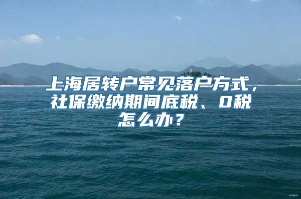 上海居转户常见落户方式，社保缴纳期间底税、0税怎么办？