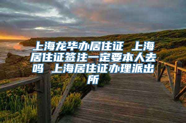 上海龙华办居住证 上海居住证签注一定要本人去吗 上海居住证办理派出所