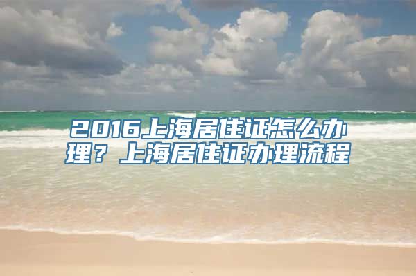 2016上海居住证怎么办理？上海居住证办理流程