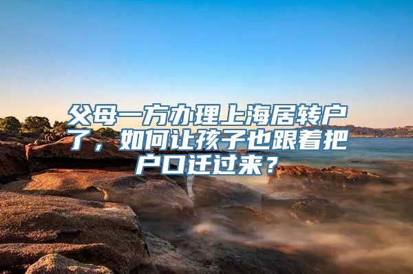 父母一方办理上海居转户了，如何让孩子也跟着把户口迁过来？